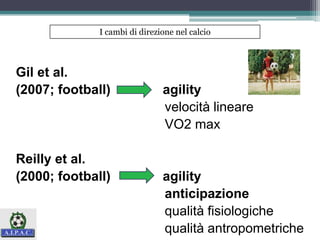 Gil et al.
(2007; football) agility
velocità lineare
VO2 max
Reilly et al.
(2000; football) agility
anticipazione
qualità fisiologiche
qualità antropometriche
I cambi di direzione nel calcio
 