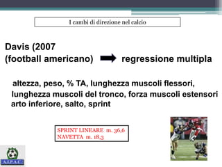 Davis (2007
(football americano) regressione multipla
altezza, peso, % TA, lunghezza muscoli flessori,
lunghezza muscoli del tronco, forza muscoli estensori
arto inferiore, salto, sprint
I cambi di direzione nel calcio
SPRINT LINEARE m. 36,6
NAVETTA m. 18,3
 