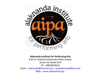 Alaknanda Institute for Performing Arts A-62 A, Inside Bramhananda Public School, Sector-20, Noida (UP) Ph – 09810254233 Email –  [email_address] ,   [email_address] Web –  www.indiakathak.org   