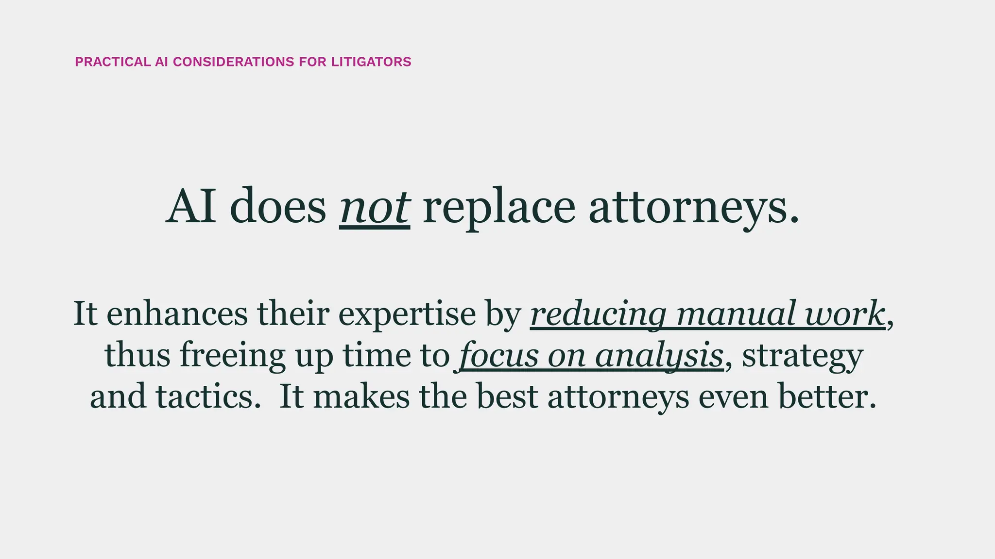 AI does not replace attorneys.
It enhances their expertise by reducing manual work,
thus freeing up time to focus on analysis, strategy
and tactics. It makes the best attorneys even better.
PRACTICAL AI CONSIDERATIONS FOR LITIGATORS
 