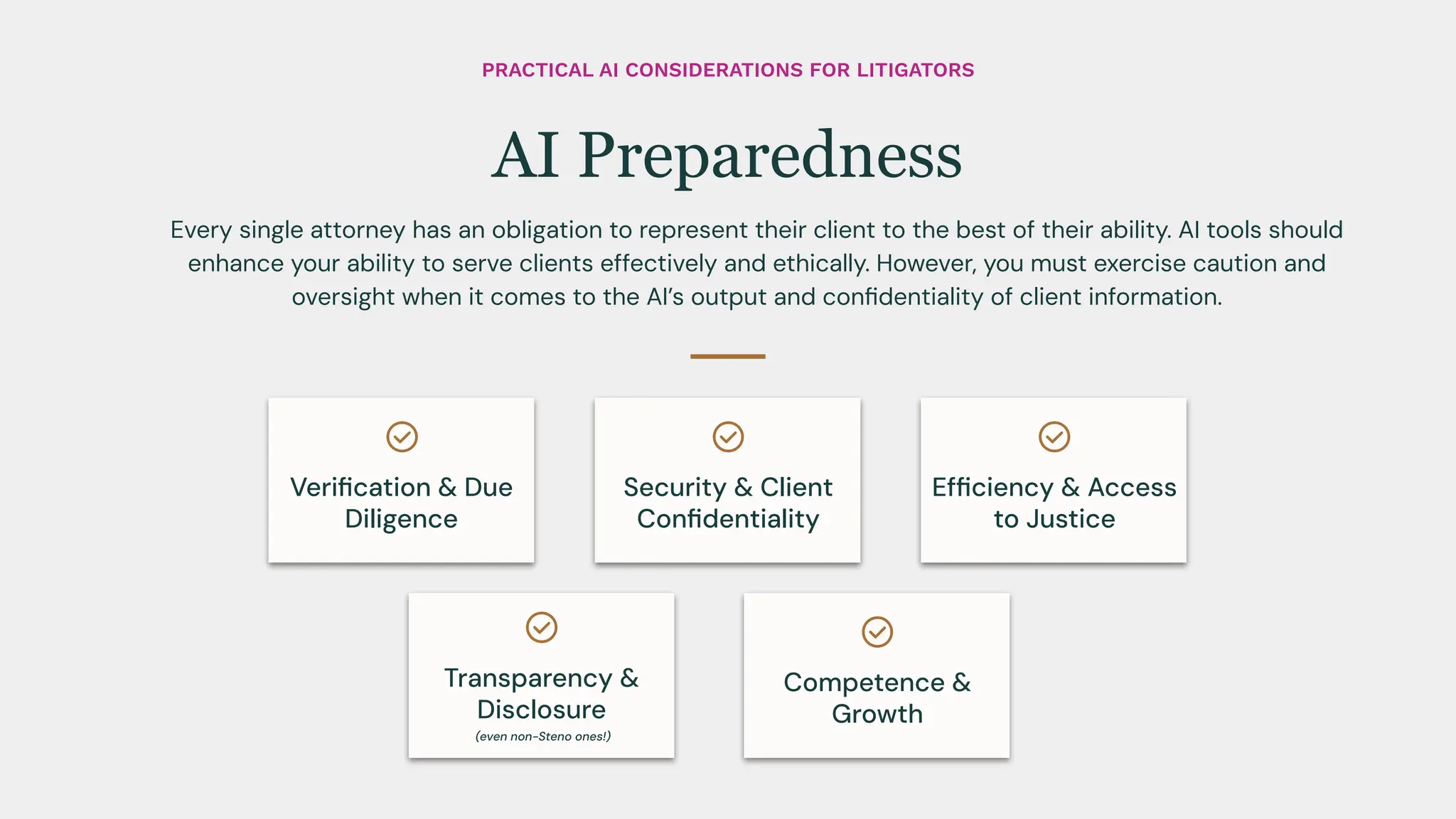 Every single attorney has an obligation to represent their client to the best of their ability. AI tools should
enhance your ability to serve clients effectively and ethically. However, you must exercise caution and
oversight when it comes to the AI’s output and conﬁdentiality of client information.
AI Preparedness
Veriﬁcation & Due
Diligence
Security & Client
Conﬁdentiality
Competence &
Growth
Efﬁciency & Access
to Justice
Transparency &
Disclosure
(even non-Steno ones!)
PRACTICAL AI CONSIDERATIONS FOR LITIGATORS
 