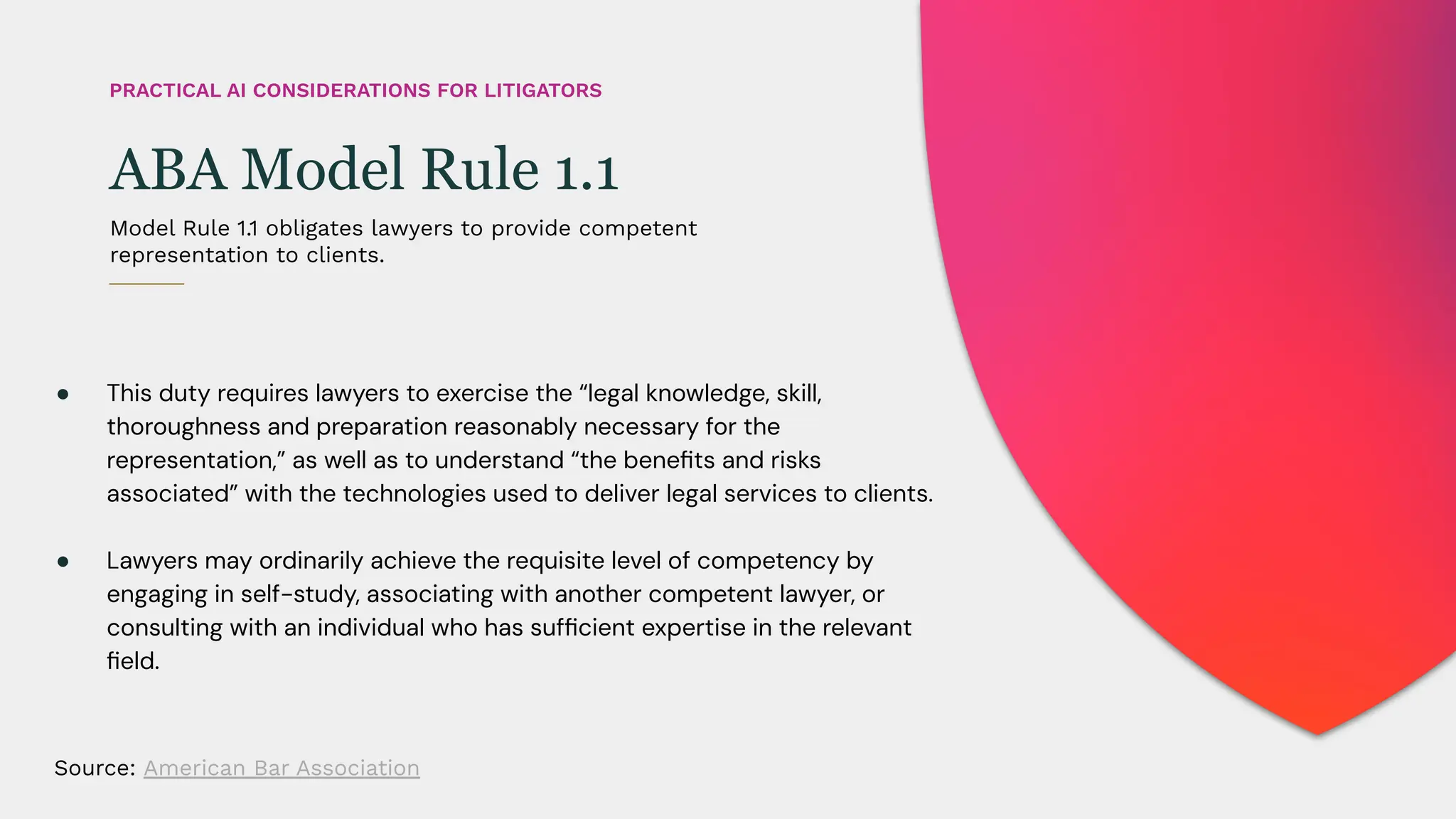 ● This duty requires lawyers to exercise the “legal knowledge, skill,
thoroughness and preparation reasonably necessary for the
representation,” as well as to understand “the beneﬁts and risks
associated” with the technologies used to deliver legal services to clients.
● Lawyers may ordinarily achieve the requisite level of competency by
engaging in self-study, associating with another competent lawyer, or
consulting with an individual who has sufﬁcient expertise in the relevant
ﬁeld.
Model Rule 1.1 obligates lawyers to provide competent
representation to clients.
ABA Model Rule 1.1
PRACTICAL AI CONSIDERATIONS FOR LITIGATORS
Source: American Bar Association
 