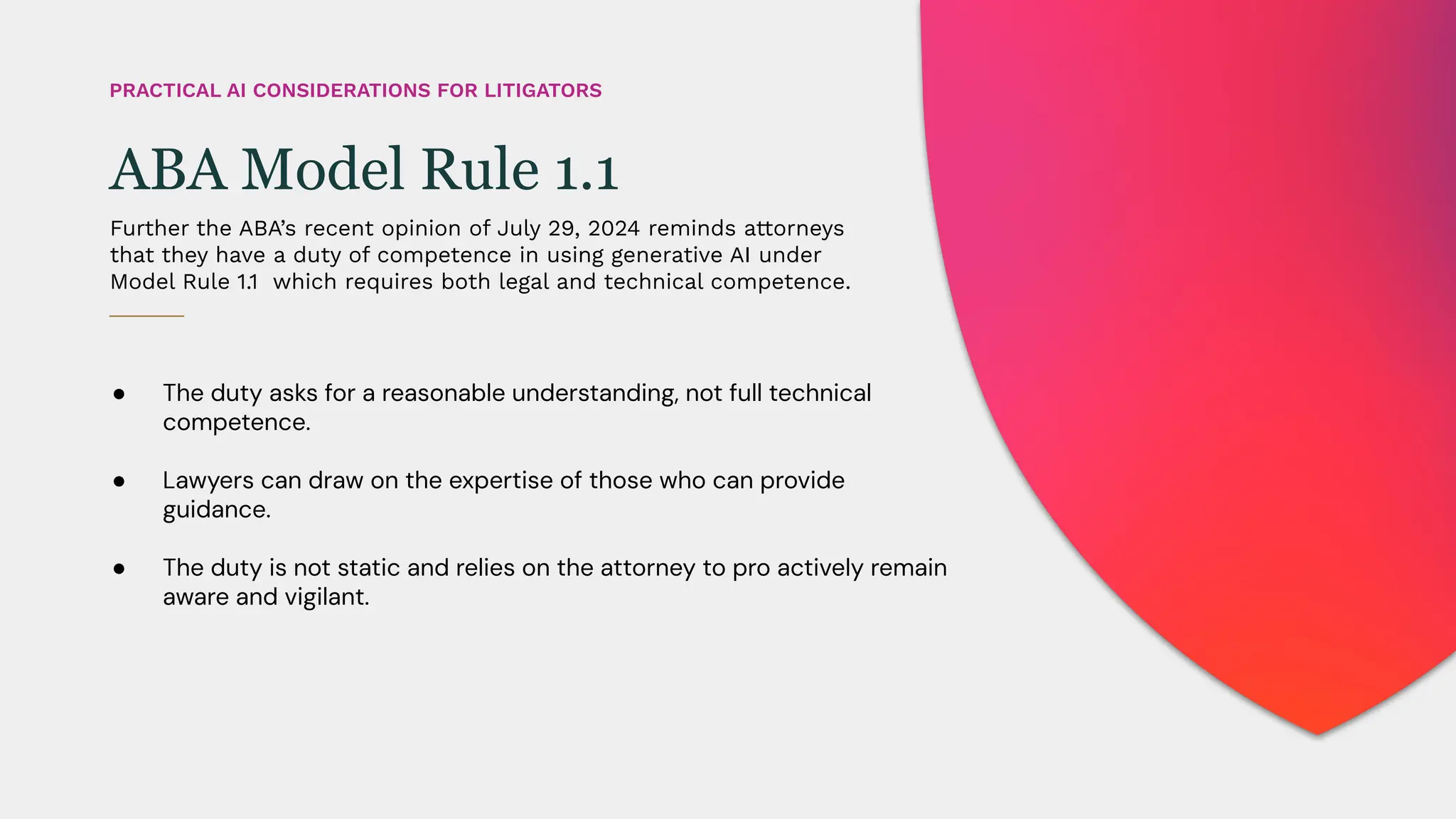 ● The duty asks for a reasonable understanding, not full technical
competence.
● Lawyers can draw on the expertise of those who can provide
guidance.
● The duty is not static and relies on the attorney to pro actively remain
aware and vigilant.
Further the ABA’s recent opinion of July 29, 2024 reminds attorneys
that they have a duty of competence in using generative AI under
Model Rule 1.1 which requires both legal and technical competence.
ABA Model Rule 1.1
PRACTICAL AI CONSIDERATIONS FOR LITIGATORS
 