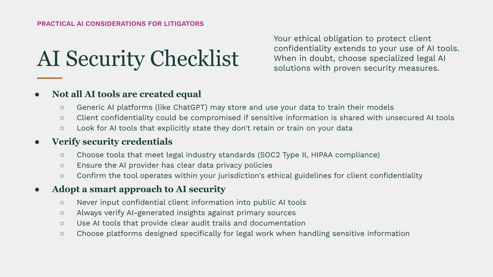 ● Not all AI tools are created equal
○ Generic AI platforms (like ChatGPT) may store and use your data to train their models
○ Client conﬁdentiality could be compromised if sensitive information is shared with unsecured AI tools
○ Look for AI tools that explicitly state they don't retain or train on your data
● Verify security credentials
○ Choose tools that meet legal industry standards (SOC2 Type II, HIPAA compliance)
○ Ensure the AI provider has clear data privacy policies
○ Conﬁrm the tool operates within your jurisdiction's ethical guidelines for client conﬁdentiality
● Adopt a smart approach to AI security
○ Never input conﬁdential client information into public AI tools
○ Always verify AI-generated insights against primary sources
○ Use AI tools that provide clear audit trails and documentation
○ Choose platforms designed speciﬁcally for legal work when handling sensitive information
Your ethical obligation to protect client
conﬁdentiality extends to your use of AI tools.
When in doubt, choose specialized legal AI
solutions with proven security measures.
AI Security Checklist
PRACTICAL AI CONSIDERATIONS FOR LITIGATORS
 
