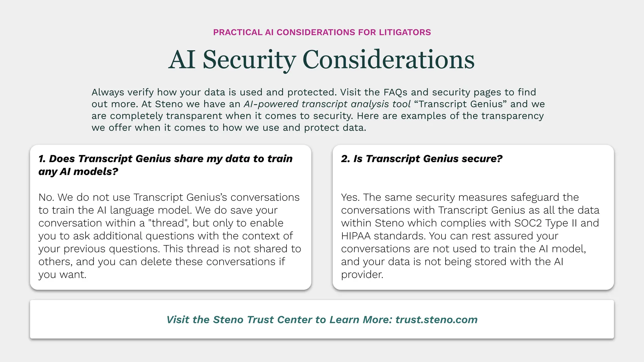 Always verify how your data is used and protected. Visit the FAQs and security pages to ﬁnd
out more. At Steno we have an AI-powered transcript analysis tool “Transcript Genius” and we
are completely transparent when it comes to security. Here are examples of the transparency
we offer when it comes to how we use and protect data.
AI Security Considerations
PRACTICAL AI CONSIDERATIONS FOR LITIGATORS
1. Does Transcript Genius share my data to train
any AI models?
No. We do not use Transcript Genius’s conversations
to train the AI language model. We do save your
conversation within a "thread", but only to enable
you to ask additional questions with the context of
your previous questions. This thread is not shared to
others, and you can delete these conversations if
you want.
2. Is Transcript Genius secure?
Yes. The same security measures safeguard the
conversations with Transcript Genius as all the data
within Steno which complies with SOC2 Type II and
HIPAA standards. You can rest assured your
conversations are not used to train the AI model,
and your data is not being stored with the AI
provider.
Visit the Steno Trust Center to Learn More: trust.steno.com
 
