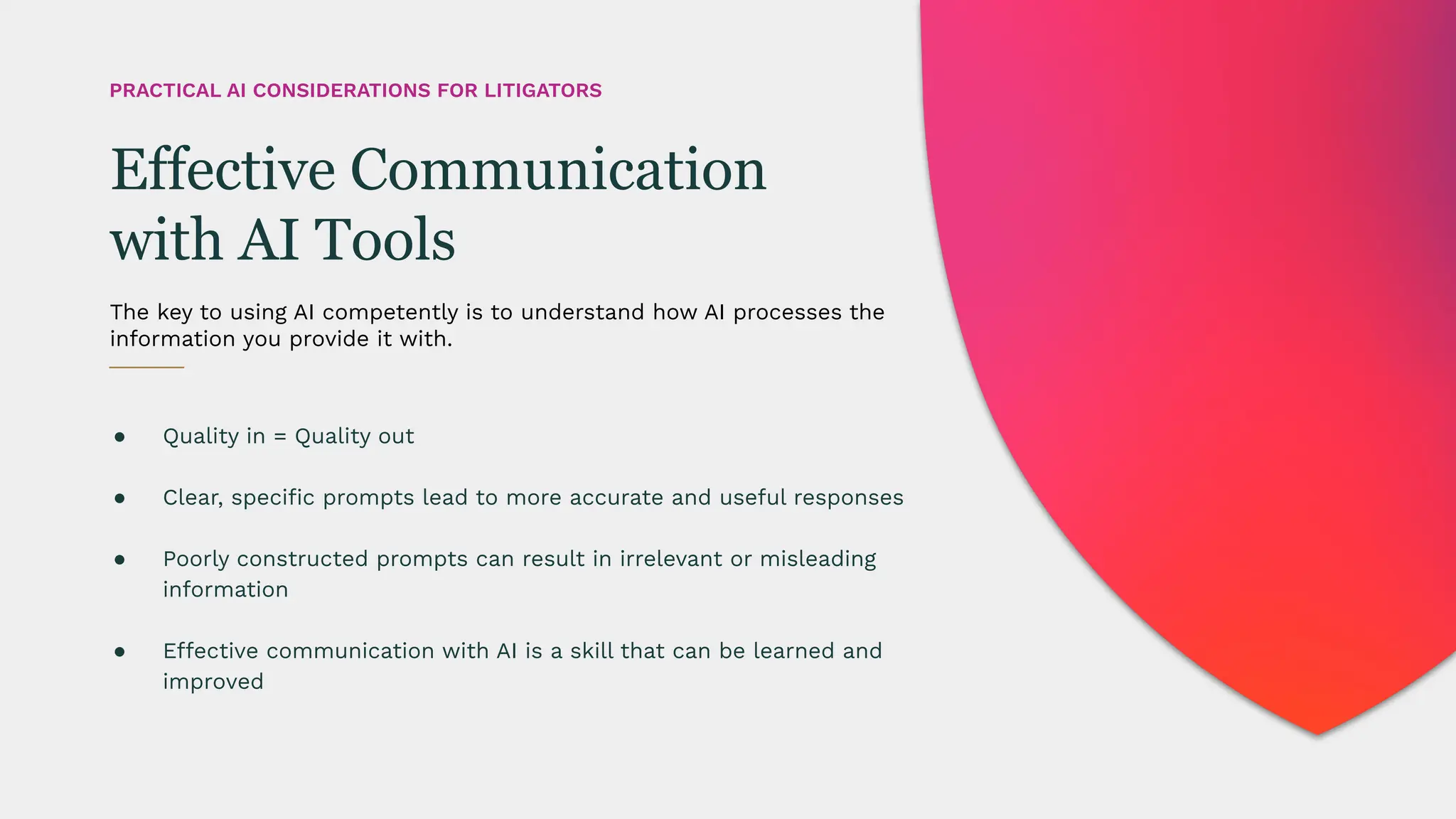 ● Quality in = Quality out
● Clear, speciﬁc prompts lead to more accurate and useful responses
● Poorly constructed prompts can result in irrelevant or misleading
information
● Effective communication with AI is a skill that can be learned and
improved
The key to using AI competently is to understand how AI processes the
information you provide it with.
Effective Communication
with AI Tools
PRACTICAL AI CONSIDERATIONS FOR LITIGATORS
 