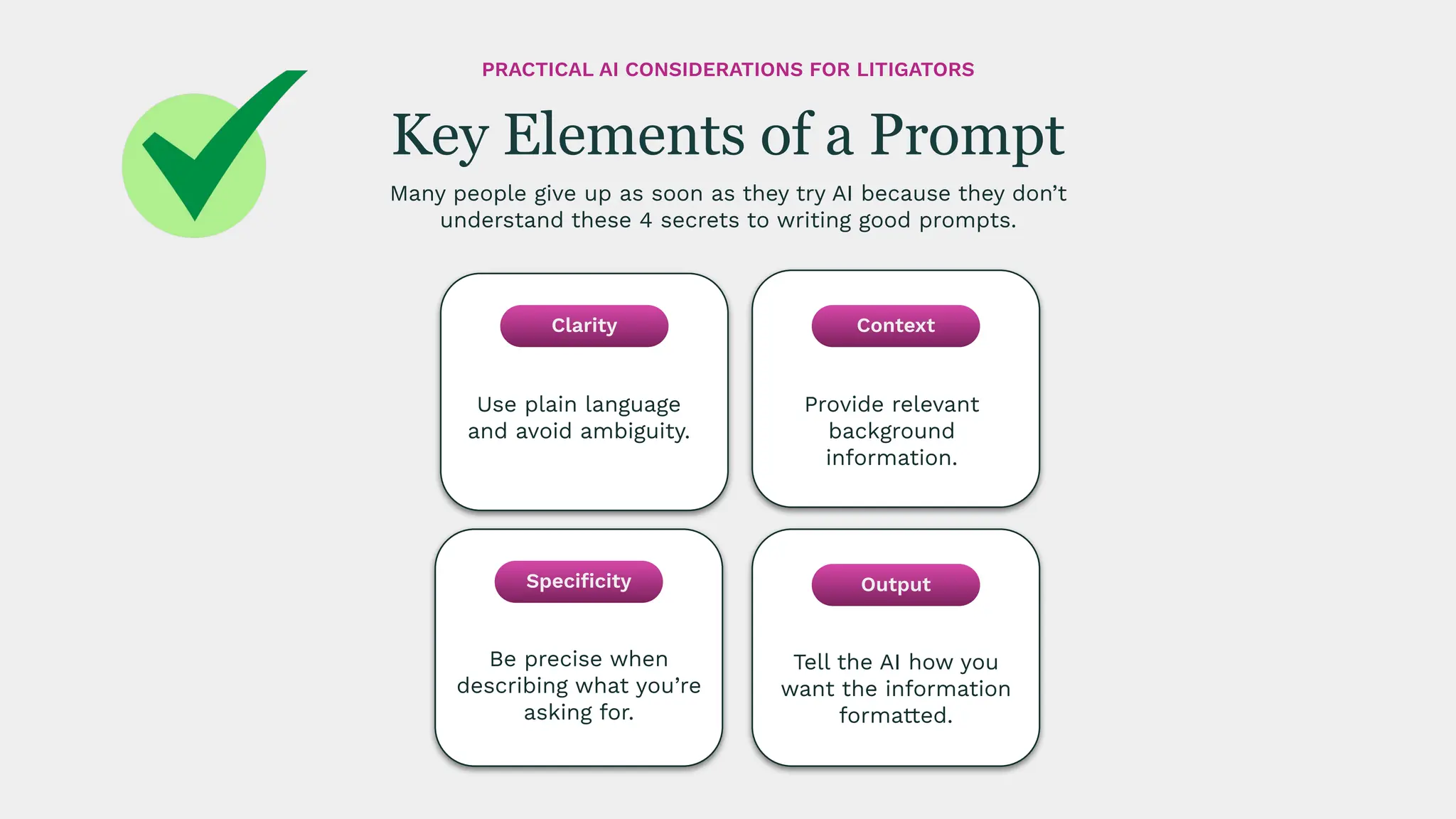 Provide relevant
background
information.
Tell the AI how you
want the information
formatted.
Be precise when
describing what you’re
asking for.
Use plain language
and avoid ambiguity.
Many people give up as soon as they try AI because they don’t
understand these 4 secrets to writing good prompts.
Key Elements of a Prompt
PRACTICAL AI CONSIDERATIONS FOR LITIGATORS
Clarity
Speciﬁcity
Context
Output
 
