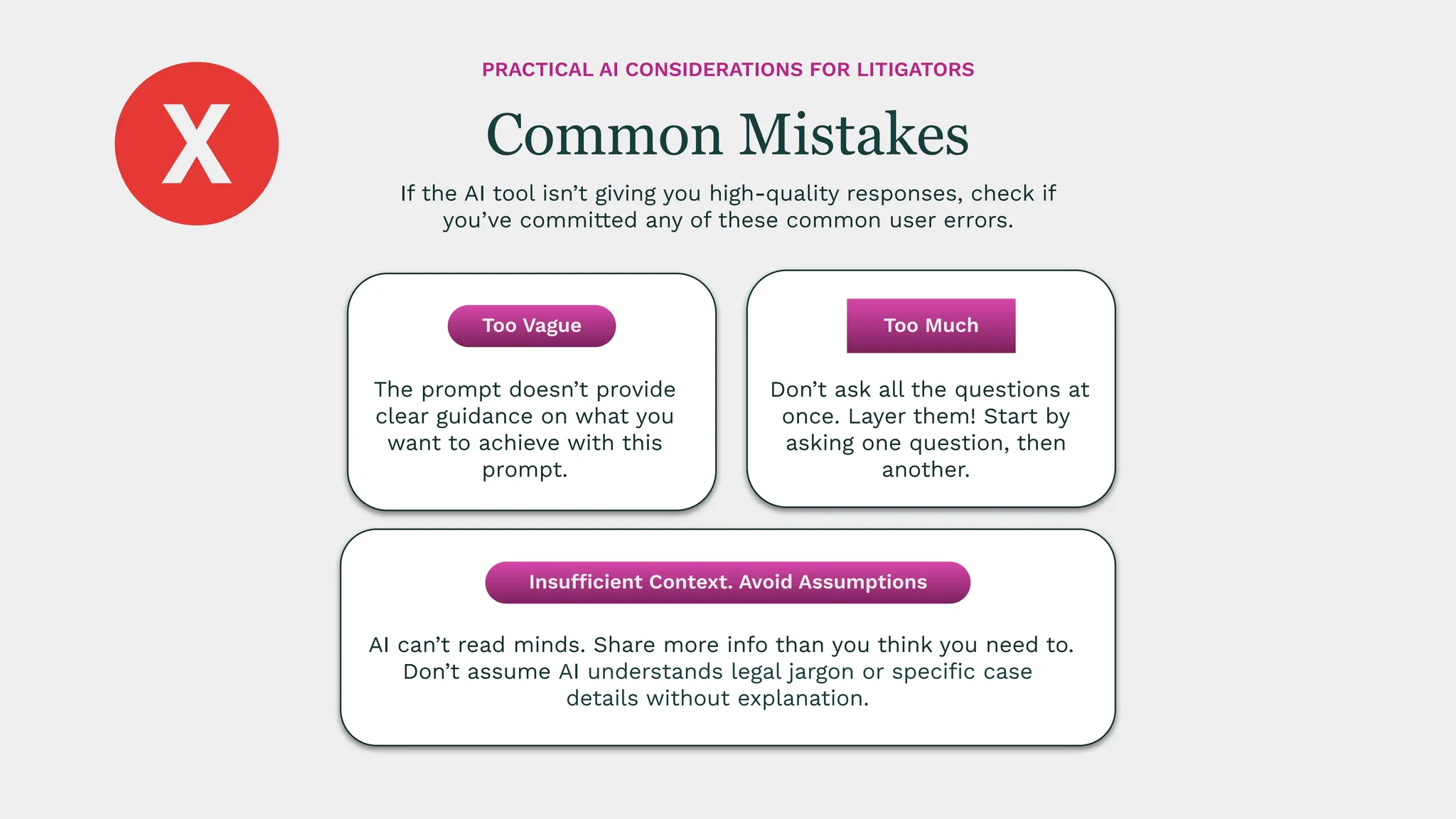 Don’t ask all the questions at
once. Layer them! Start by
asking one question, then
another.
AI can’t read minds. Share more info than you think you need to.
Don’t assume AI understands legal jargon or speciﬁc case
details without explanation.
The prompt doesn’t provide
clear guidance on what you
want to achieve with this
prompt.
If the AI tool isn’t giving you high-quality responses, check if
you’ve committed any of these common user errors.
Common Mistakes
PRACTICAL AI CONSIDERATIONS FOR LITIGATORS
Too Vague
Insufficient Context. Avoid Assumptions
Too Much
 