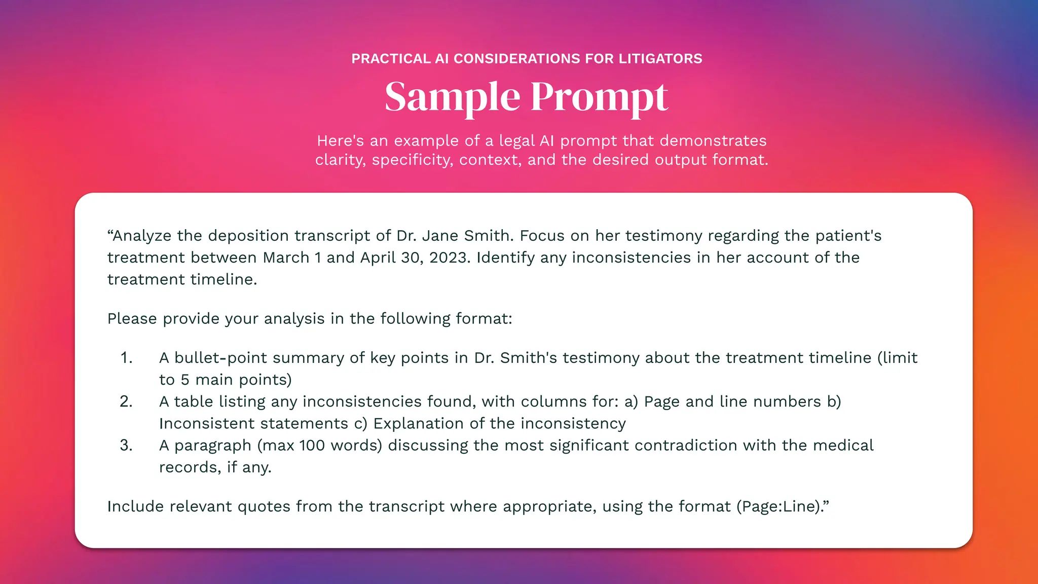 Here's an example of a legal AI prompt that demonstrates
clarity, speciﬁcity, context, and the desired output format.
Sample Prompt
“Analyze the deposition transcript of Dr. Jane Smith. Focus on her testimony regarding the patient's
treatment between March 1 and April 30, 2023. Identify any inconsistencies in her account of the
treatment timeline.
Please provide your analysis in the following format:
1. A bullet-point summary of key points in Dr. Smith's testimony about the treatment timeline (limit
to 5 main points)
2. A table listing any inconsistencies found, with columns for: a) Page and line numbers b)
Inconsistent statements c) Explanation of the inconsistency
3. A paragraph (max 100 words) discussing the most signiﬁcant contradiction with the medical
records, if any.
Include relevant quotes from the transcript where appropriate, using the format (Page:Line).”
PRACTICAL AI CONSIDERATIONS FOR LITIGATORS
 