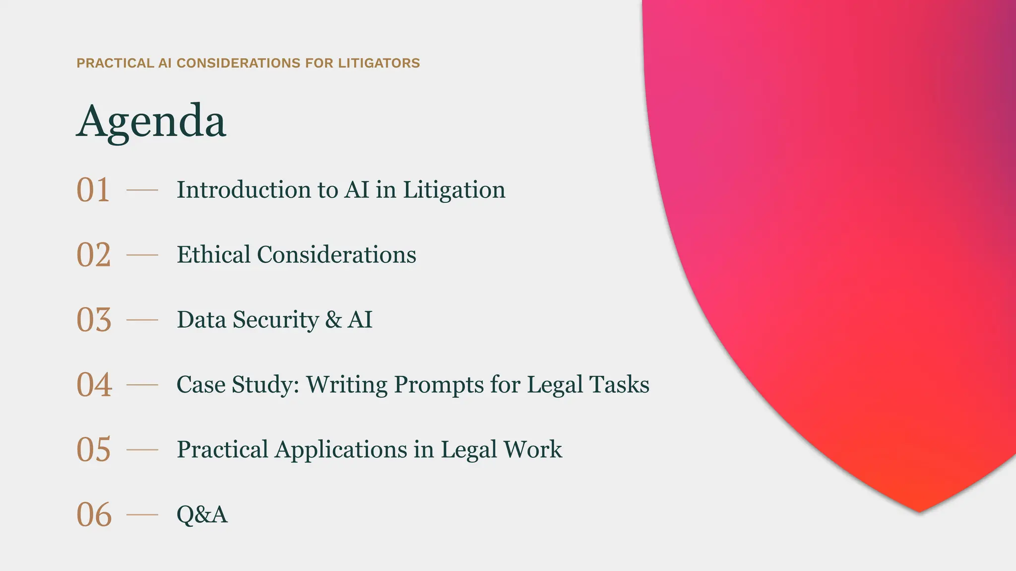 Agenda
01 Introduction to AI in Litigation
PRACTICAL AI CONSIDERATIONS FOR LITIGATORS
02 Ethical Considerations
03 Data Security & AI
04 Case Study: Writing Prompts for Legal Tasks
05 Practical Applications in Legal Work
06 Q&A
 
