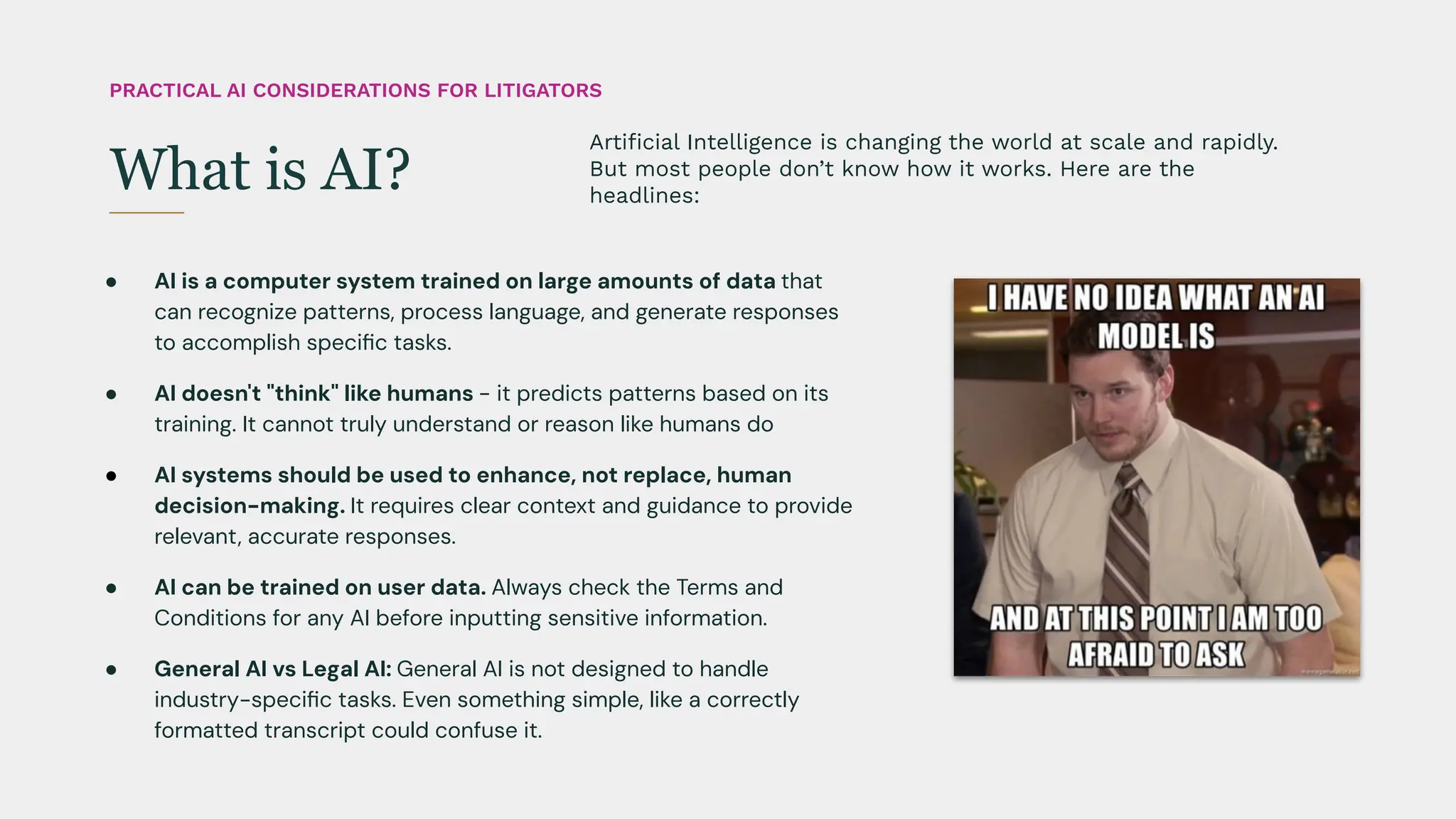 ● AI is a computer system trained on large amounts of data that
can recognize patterns, process language, and generate responses
to accomplish speciﬁc tasks.
● AI doesn't "think" like humans - it predicts patterns based on its
training. It cannot truly understand or reason like humans do
● AI systems should be used to enhance, not replace, human
decision-making. It requires clear context and guidance to provide
relevant, accurate responses.
● AI can be trained on user data. Always check the Terms and
Conditions for any AI before inputting sensitive information.
● General AI vs Legal AI: General AI is not designed to handle
industry-speciﬁc tasks. Even something simple, like a correctly
formatted transcript could confuse it.
Artiﬁcial Intelligence is changing the world at scale and rapidly.
But most people don’t know how it works. Here are the
headlines:
What is AI?
PRACTICAL AI CONSIDERATIONS FOR LITIGATORS
 