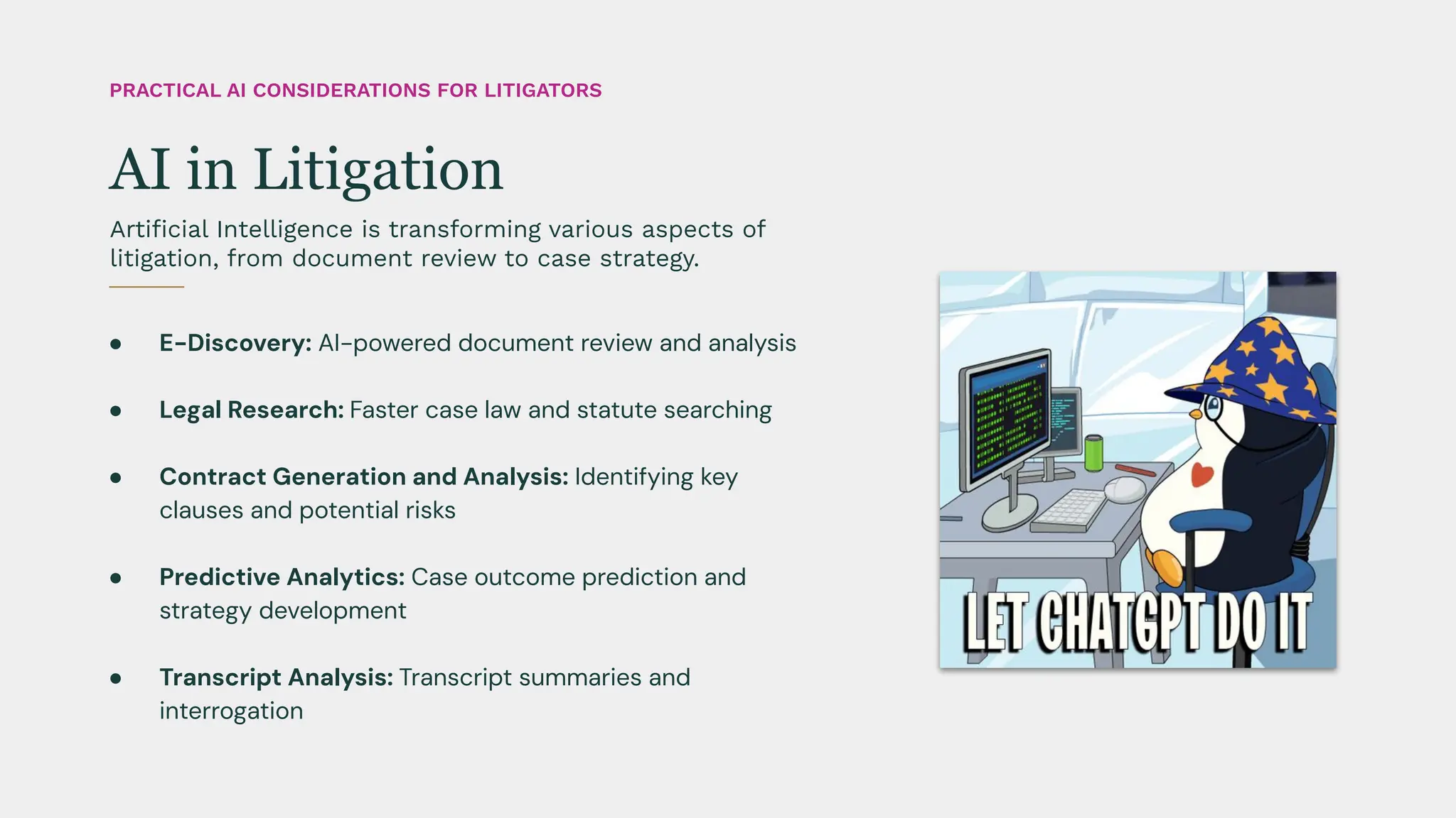 ● E-Discovery: AI-powered document review and analysis
● Legal Research: Faster case law and statute searching
● Contract Generation and Analysis: Identifying key
clauses and potential risks
● Predictive Analytics: Case outcome prediction and
strategy development
● Transcript Analysis: Transcript summaries and
interrogation
Artiﬁcial Intelligence is transforming various aspects of
litigation, from document review to case strategy.
AI in Litigation
PRACTICAL AI CONSIDERATIONS FOR LITIGATORS
 
