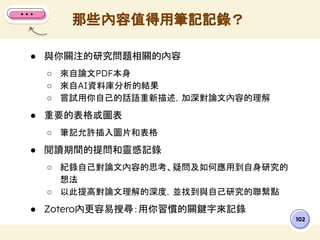 ● 與你關注的研究問題相關的內容
○ 來自論文PDF本身
○ 來自AI資料庫分析的結果
○ 嘗試用你自己的話語重新描述，加深對論文內容的理解
● 重要的表格或圖表
○ 筆記允許插入圖片和表格
● 閱讀期間的提問和靈感記錄
○ 紀錄自己對論文內容的思考、疑問及如何應用到自身研究的
想法
○ 以此提高對論文理解的深度，並找到與自己研究的聯繫點
● Zotero內更容易搜尋：用你習慣的關鍵字來記錄
那些內容值得用筆記記錄？
102
 