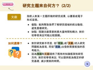 16
指前人對某一主題所做的研究成果，以書面或電子
形式呈現。
● 優點： 能夠幫助我們了解研究領域的前沿動態，
避免重複研究。
● 缺點： 閱讀文獻需要耗費大量時間和精力，對於
初學者來說可能比較困難。
研究主題來自何方？ (2/2)
文獻
● 對於研究新手而言，從「理論」或「文獻」切入研究
問題較為容易，而從「現象」出發則需要較強的思
考能力。
● 因為理論和文獻提供了既有的知識框架和研究
方向，對於初學者來說，可以提供較為穩定的研
究基礎，減少摸索的時間。
如何選擇？
 