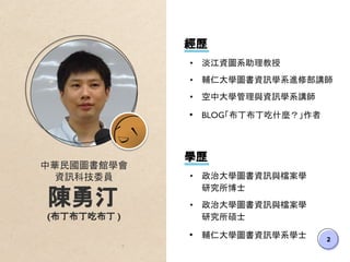 2
中華民國圖書館學會
資訊科技委員
陳勇汀
(布丁布丁吃布丁 )
學歷
• 政治大學圖書資訊與檔案學
研究所博士
• 政治大學圖書資訊與檔案學
研究所碩士
• 輔仁大學圖書資訊學系學士
經歷
• 淡江資圖系助理教授
• 輔仁大學圖書資訊學系進修部講師
• 空中大學管理與資訊學系講師
• BLOG「布丁布丁吃什麼？」作者
 