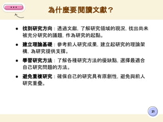 ● 找到研究方向 ： 透過文獻，了解研究領域的現況，找出尚未
被充分研究的議題，作為研究的起點。
● 建立理論基礎 ： 參考前人研究成果，建立起研究的理論架
構，為研究提供支撐。
● 學習研究方法 ： 了解各種研究方法的優缺點，選擇最適合
自己研究問題的方法。
● 避免重複研究 ： 確保自己的研究具有原創性，避免與前人
研究重疊。
為什麼要閱讀文獻？
21
 