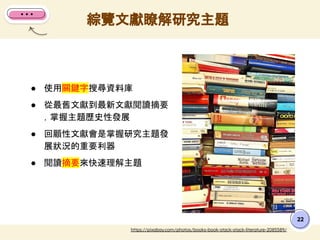綜覽文獻瞭解研究主題
22
● 使用關鍵字搜尋資料庫
● 從最舊文獻到最新文獻閱讀摘要
，掌握主題歷史性發展
● 回顧性文獻會是掌握研究主題發
展狀況的重要利器
● 閱讀摘要來快速理解主題
https://pixabay.com/photos/books-book-stack-stack-literature-2085589/
 
