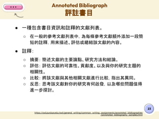 23
https://owl.purdue.edu/owl/general_writing/common_writing_assignments/annotated_bibliographies
/annotated_bibliography_samples.html
● 一種包含書目資訊和註釋的文獻列表。
○ 在一般的參考文獻列表中，為每條參考文獻額外添加一段簡
短的註釋，用來描述、評估或總結該文獻的內容。
● 註釋：
○ 摘要： 簡述文獻的主要論點、研究方法和結論。
○ 評估： 評估文獻的可靠性、貢獻度、以及與你的研究主題的
相關性。
○ 比較： 將該文獻與其他相關文獻進行比較，指出其異同。
○ 反思： 思考該文獻對你的研究有何啟發，以及哪些問題值得
進一步探討。
Annotated Bibliograph
評註書目
 