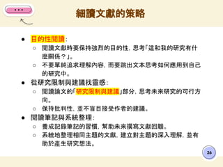26
● 目的性閱讀：
○ 閱讀文獻時要保持強烈的目的性，思考「這和我的研究有什
麼關係？」。
○ 不要單純追求理解內容，而要跳出文本思考如何應用到自己
的研究中。
● 從研究限制與建議找靈感：
○ 閱讀論文的「研究限制與建議」部分，思考未來研究的可行方
向。
○ 保持批判性，並不盲目接受作者的建議。
● 閱讀筆記與系統整理：
○ 養成記錄筆記的習慣，幫助未來撰寫文獻回顧。
○ 系統地整理相同主題的文獻，建立對主題的深入理解，並有
助於產生研究想法。
細讀文獻的策略
 
