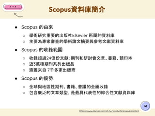 ● Scopus 的由來
○ 學術研究重要的出版社Elsevier 所屬的資料庫
○ 主要為專家審查的學術論文摘要與參考文獻資料庫
● Scopus 的收錄範圍
○ 收錄超過24億份文獻：期刊和研討會文章、書籍、預印本
○ 近3萬種期刊系列出版品
○ 涵蓋來自 7千多家出版商
● Scopus 的優勢
○ 全球與地區性期刊、書籍、會議的全面收錄
○ 包含廣泛的文章類型，是最具代表性的綜合性文獻資料庫
Scopus資料庫簡介
41
https://www.elsevier.com/zh-tw/products/scopus/content
 