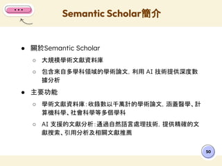 ● 關於Semantic Scholar
○ 大規模學術文獻資料庫
○ 包含來自多學科領域的學術論文，利用 AI 技術提供深度數
據分析
● 主要功能
○ 學術文獻資料庫：收錄數以千萬計的學術論文，涵蓋醫學、計
算機科學、社會科學等多個學科
○ AI 支援的文獻分析：通過自然語言處理技術，提供精確的文
獻搜索、引用分析及相關文獻推薦
Semantic Scholar簡介
50
 