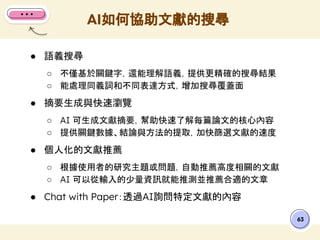 ● 語義搜尋
○ 不僅基於關鍵字，還能理解語義，提供更精確的搜尋結果
○ 能處理同義詞和不同表達方式，增加搜尋覆蓋面
● 摘要生成與快速瀏覽
○ AI 可生成文獻摘要，幫助快速了解每篇論文的核心內容
○ 提供關鍵數據、結論與方法的提取，加快篩選文獻的速度
● 個人化的文獻推薦
○ 根據使用者的研究主題或問題，自動推薦高度相關的文獻
○ AI 可以從輸入的少量資訊就能推測並推薦合適的文章
● Chat with Paper：透過AI詢問特定文獻的內容
AI如何協助文獻的搜尋
63
 