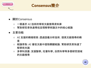 ● 關於Consensus
○ 一個基於 AI 技術的學術文獻搜尋資料庫
○ 幫助研究者快速尋找並理解學術論文中的核心結論
● 主要功能
○ AI 支援的精確檢索：透過語義分析技術，提高文獻搜尋的精
度
○ 結論萃取：AI 會從文獻中提取關鍵結論，幫助研究者快速了
解學術共識
○ 多學科涵蓋：支援醫學、社會科學、自然科學等多個研究領域
的文獻搜尋
Consensus簡介
65
 