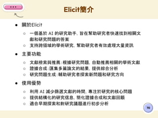 ● 關於Elicit
○ 一個基於 AI 的研究助手，旨在幫助研究者快速找到相關文
獻和研究問題的答案
○ 支持跨領域的學術研究，幫助研究者有效處理大量資訊
● 主要功能
○ 文獻檢索與推薦：根據研究問題，自動推薦相關的學術文獻
○ 證據合成：匯集多篇論文的結果，提供綜合分析
○ 研究問題生成：輔助研究者探索新問題和研究方向
● 使用優勢
○ 利用 AI 減少篩選文獻的時間，專注於研究的核心問題
○ 提供結構化的研究信息，簡化證據合成和文獻回顧
○ 適合早期探索和對研究議題進行初步分析
Elicit簡介
70
 