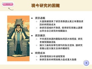● 資訊過載
○ 大量數據提高了研究者篩選出真正有價值資
訊的時間與成本
○ 對研究領域的不熟悉，使得研究者難以選擇
出符合自己研究的相關論文
● 資訊雜訊
○ 不同資訊來源的觀點和用詞大相徑庭，研究
者會閱讀越混亂
○ 論文工廠和掠奪性期刊的魚目混珠，讓研究
者難以區分論文自身的權威性
● 時間成本
○ 資料整理與分析過程繁瑣
○ 對研究者的時間與精力造成重大負擔
現今研究的困難
9
 
