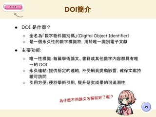 ● DOI 是什麼？
○ 全名為「數字物件識別碼」（Digital Object Identiﬁer）
○ 是一個永久性的數字標識符，用於唯一識別電子文獻
● 主要功能
○ 唯一性標識：每篇學術論文、書籍或其他數字內容都具有唯
一的 DOI
○ 永久連結：提供穩定的連結，不受網頁變動影響，確保文獻持
續可訪問
○ 引用方便：便於學術引用，提升研究成果的可追溯性
DOI簡介
99
為什麼不用論文名稱就好了呢？
 