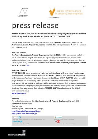 press release
AFFECT-T LIMITED to join the Asian Infrastructure & Property Development Summit
2013 taking place at the Westin, KL, Malaysia 21-22 October 2013.
marcus evans is pleased to announce the participation of AFFECT-T LIMITED as a Sponsor at the
Asian Infrastructure & Property Development Summit 2013 taking place at the Westin, KL, Malaysia
21-22 October 2013.
About the Summit
The Asian Infrastructure & Property Development Summit 2013 provides a unique and exclusive
forum for world class project consultants and regional property developers and infrastructure
authorities to focus in an intimate environment on discussions around the key new drivers shaping
urban skylines today. More details about the Asian Infrastructure & Property Development Summit
2013 can be found here.
About the Company
AFFECT-T LIMITED works on a range of scales and projects, always with an aim to of shaping space
and experience. The multi-disciplinary nature of AFFECT-T LIMITED’s work means that they are able
to design objects, furniture, installations, interiors and buildings. AFFECT-T LIMITED caters to a wide
range of clients and briefs always with a concern for craft in the manner of making and the
environment it is constructed in and how it will impact what surrounds. Their proposals are designed
to last and have a lasting impact, they are individual and formally unique spaces with an attention to
detail and the design process that makes the AFFECT-T LIMITED studio distinct in the field of
architecture and design.
www.affect-t.com
More Info
For further information on the Asian Infrastructure & Property Development Summit 2013
programme please contact
Raya Ivanova
Marketing PR & Communications Manager
raya.PRsummits@marcusevanskl.com
http://www.aipdsummit.com/pr
http://www.linkedin.com/groups?gid=4771229&trk=myg_ugrp_ovr www.slideshare.net/MarcusEvansSummits
http://twitter.com/meSummitsIPD www.youtube.com/user/meSummitsGlobal
 