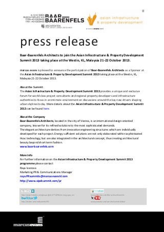 press release
Baar-Baarenfels Architects to join the Asian Infrastructure & Property Development
Summit 2013 taking place at the Westin, KL, Malaysia 21-22 October 2013.
marcus evans is pleased to announce the participation of Baar-Baarenfels Architects as a Sponsor at
the Asian Infrastructure & Property Development Summit 2013 taking place at the Westin, KL,
Malaysia 21-22 October 2013.
About the Summit
The Asian Infrastructure & Property Development Summit 2013 provides a unique and exclusive
forum for world class project consultants and regional property developers and infrastructure
authorities to focus in an intimate environment on discussions around the key new drivers shaping
urban skylines today. More details about the Asian Infrastructure & Property Development Summit
2013 can be found here.
About the Company
Baar-Baarenfels Architects, located in the city of Vienna, is an international design-oriented
company, known for its refined solutions to the most sophisticated demands.
The elegant architecture derives from innovative engineering structures which are individually
developed for each project. Energy sufficient solutions are not only elaborated within sophisticated
Hvac technology, but are also integrated in the architectural concept, thus creating architectural
beauty beyond short term fashion.
www.baar-baarenfels.com
More Info
For further information on the Asian Infrastructure & Property Development Summit 2013
programme please contact
Raya Ivanova
Marketing PR & Communications Manager
raya.PRsummits@marcusevanskl.com
http://www.aipdsummit.com/pr
http://www.linkedin.com/groups?gid=4771229&trk=myg_ugrp_ovr www.slideshare.net/MarcusEvansSummits
http://twitter.com/meSummitsIPD www.youtube.com/user/meSummitsGlobal
 