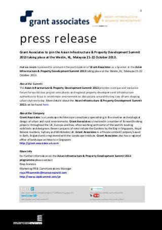 press release
Grant Associates to join the Asian Infrastructure & Property Development Summit
2013 taking place at the Westin, KL, Malaysia 21-22 October 2013.
marcus evans is pleased to announce the participation of Grant Associates as a Sponsor at the Asian
Infrastructure & Property Development Summit 2013 taking place at the Westin, KL, Malaysia 21-22
October 2013.
About the Summit
The Asian Infrastructure & Property Development Summit 2013 provides a unique and exclusive
forum for world class project consultants and regional property developers and infrastructure
authorities to focus in an intimate environment on discussions around the key new drivers shaping
urban skylines today. More details about the Asian Infrastructure & Property Development Summit
2013 can be found here.
About the Company
Grant Associates is a Landscape Architecture consultancy specialising in the creative and ecological
design of urban and rural environments. Grant Associates is involved in a number of forward looking
projects throughout the UK, Europe and Asia, often working with some of the world’s leading
architects and designers. Recent projects of note include the Gardens by the Bay in Singapore, Royal
Botanic Gardens, Sydney and Wimbledon,UK. Grant Associates is a Private Limited Company based
in Bath, England and is registered with the Landscape Institute. Grant Associates also has a regional
office of landscape architects in Singapore.
http://grant-associates.uk.com
More Info
For further information on the Asian Infrastructure & Property Development Summit 2013
programme please contact
Raya Ivanova
Marketing PR & Communications Manager
raya.PRsummits@marcusevanskl.com
http://www.aipdsummit.com/pr
http://www.linkedin.com/groups?gid=4771229&trk=myg_ugrp_ovr www.slideshare.net/MarcusEvansSummits
http://twitter.com/meSummitsIPD www.youtube.com/user/meSummitsGlobal
 