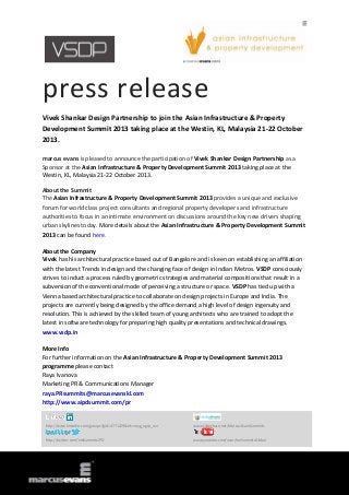 press release
Vivek Shankar Design Partnership to join the Asian Infrastructure & Property
Development Summit 2013 taking place at the Westin, KL, Malaysia 21-22 October
2013.
marcus evans is pleased to announce the participation of Vivek Shankar Design Partnership as a
Sponsor at the Asian Infrastructure & Property Development Summit 2013 taking place at the
Westin, KL, Malaysia 21-22 October 2013.
About the Summit
The Asian Infrastructure & Property Development Summit 2013 provides a unique and exclusive
forum for world class project consultants and regional property developers and infrastructure
authorities to focus in an intimate environment on discussions around the key new drivers shaping
urban skylines today. More details about the Asian Infrastructure & Property Development Summit
2013 can be found here.
About the Company
Vivek has his architectural practice based out of Bangalore and is keen on establishing an affiliation
with the latest Trends in design and the changing face of design in Indian Metros. VSDP consciously
strives to induct a process ruled by geometric strategies and material compositions that result in a
subversion of the conventional mode of perceiving a structure or space. VSDP has tied up with a
Vienna based architectural practice to collaborate on design projects in Europe and India. The
projects are currently being designed by the office demand a high level of design ingenuity and
resolution. This is achieved by the skilled team of young architects who are trained to adopt the
latest in software technology for preparing high quality presentations and technical drawings.
www.vsdp.in
More Info
For further information on the Asian Infrastructure & Property Development Summit 2013
programme please contact
Raya Ivanova
Marketing PR & Communications Manager
raya.PRsummits@marcusevanskl.com
http://www.aipdsummit.com/pr
http://www.linkedin.com/groups?gid=4771229&trk=myg_ugrp_ovr www.slideshare.net/MarcusEvansSummits
http://twitter.com/meSummitsIPD www.youtube.com/user/meSummitsGlobal
 