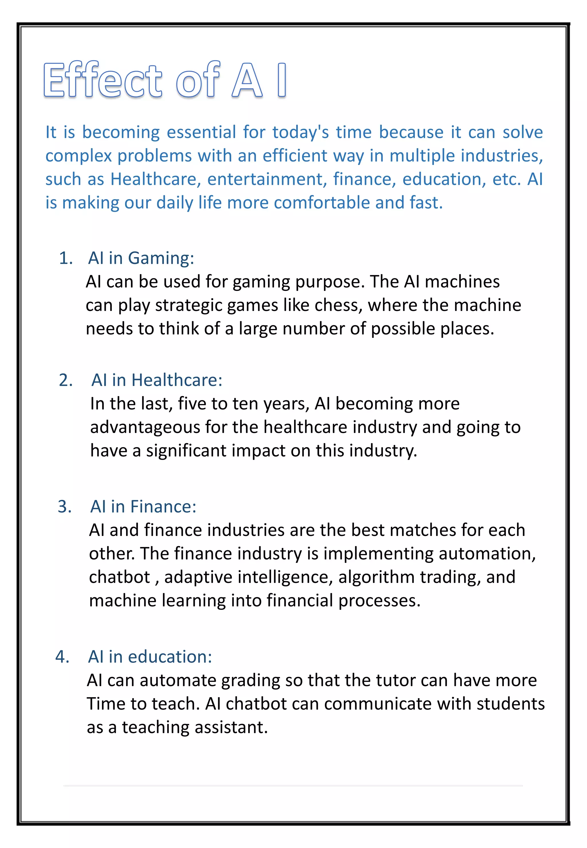 It is becoming essential for today's time because it can solve
complex problems with an efficient way in multiple industries,
such as Healthcare, entertainment, finance, education, etc. AI
is making our daily life more comfortable and fast.
1. AI in Gaming:
AI can be used for gaming purpose. The AI machines
can play strategic games like chess, where the machine
needs to think of a large number of possible places.
2. AI in Healthcare:
In the last, five to ten years, AI becoming more
advantageous for the healthcare industry and going to
have a significant impact on this industry.
3. AI in Finance:
AI and finance industries are the best matches for each
other. The finance industry is implementing automation,
chatbot , adaptive intelligence, algorithm trading, and
machine learning into financial processes.
4. AI in education:
AI can automate grading so that the tutor can have more
Time to teach. AI chatbot can communicate with students
as a teaching assistant.
 