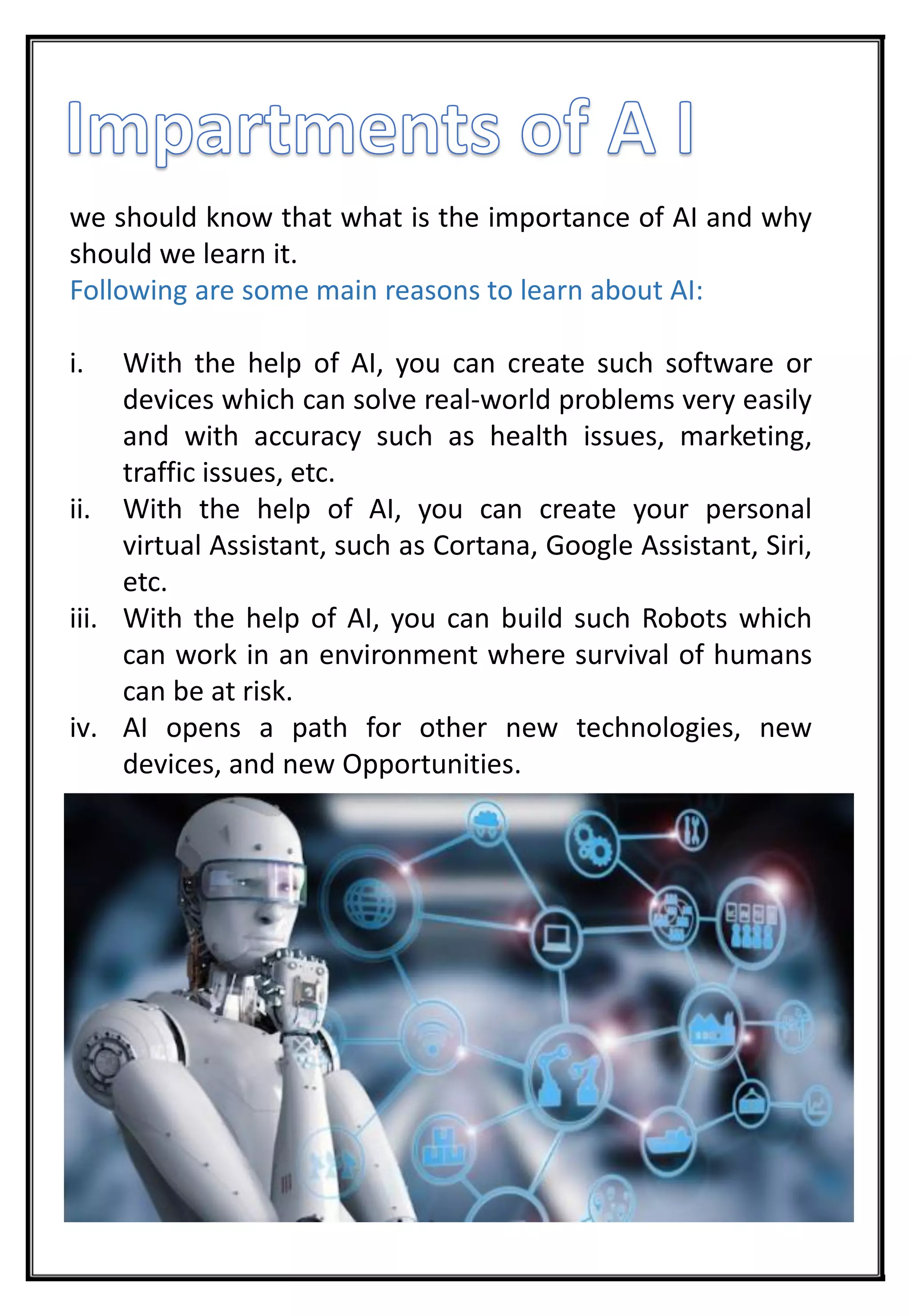 we should know that what is the importance of AI and why
should we learn it.
Following are some main reasons to learn about AI:
i. With the help of AI, you can create such software or
devices which can solve real-world problems very easily
and with accuracy such as health issues, marketing,
traffic issues, etc.
ii. With the help of AI, you can create your personal
virtual Assistant, such as Cortana, Google Assistant, Siri,
etc.
iii. With the help of AI, you can build such Robots which
can work in an environment where survival of humans
can be at risk.
iv. AI opens a path for other new technologies, new
devices, and new Opportunities.
 