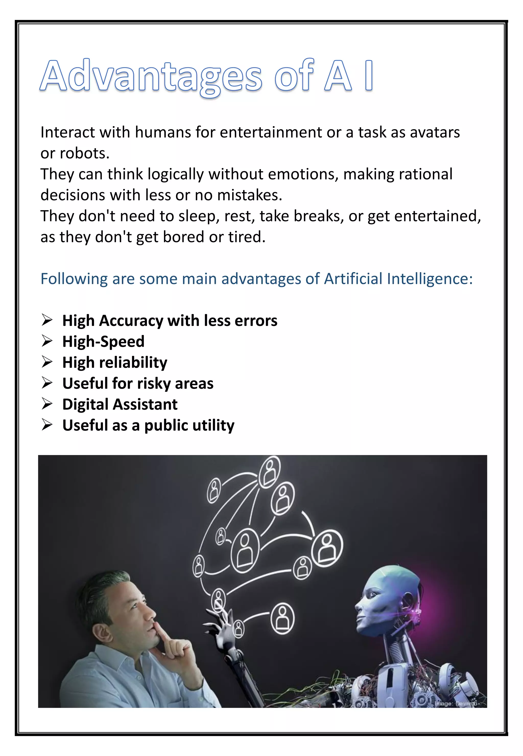 Interact with humans for entertainment or a task as avatars
or robots.
They can think logically without emotions, making rational
decisions with less or no mistakes.
They don't need to sleep, rest, take breaks, or get entertained,
as they don't get bored or tired.
Following are some main advantages of Artificial Intelligence:
 High Accuracy with less errors
 High-Speed
 High reliability
 Useful for risky areas
 Digital Assistant
 Useful as a public utility
 