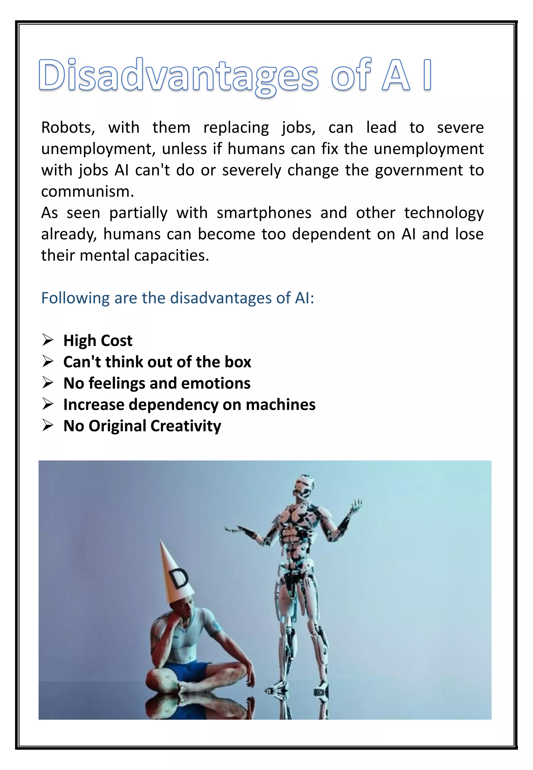 Robots, with them replacing jobs, can lead to severe
unemployment, unless if humans can fix the unemployment
with jobs AI can't do or severely change the government to
communism.
As seen partially with smartphones and other technology
already, humans can become too dependent on AI and lose
their mental capacities.
Following are the disadvantages of AI:
 High Cost
 Can't think out of the box
 No feelings and emotions
 Increase dependency on machines
 No Original Creativity
 