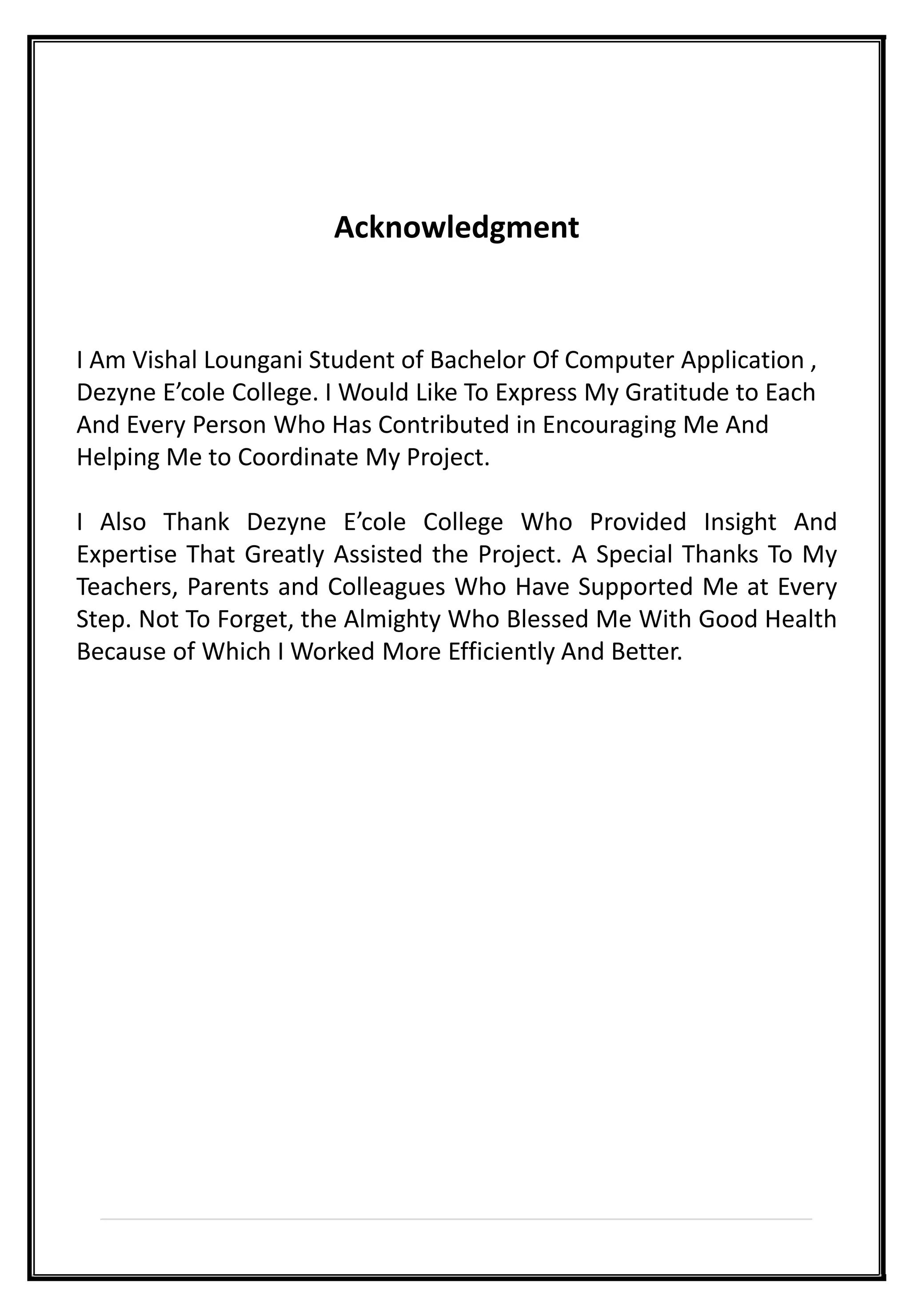 Acknowledgment
I Am Vishal Loungani Student of Bachelor Of Computer Application ,
Dezyne E’cole College. I Would Like To Express My Gratitude to Each
And Every Person Who Has Contributed in Encouraging Me And
Helping Me to Coordinate My Project.
I Also Thank Dezyne E’cole College Who Provided Insight And
Expertise That Greatly Assisted the Project. A Special Thanks To My
Teachers, Parents and Colleagues Who Have Supported Me at Every
Step. Not To Forget, the Almighty Who Blessed Me With Good Health
Because of Which I Worked More Efficiently And Better.
 