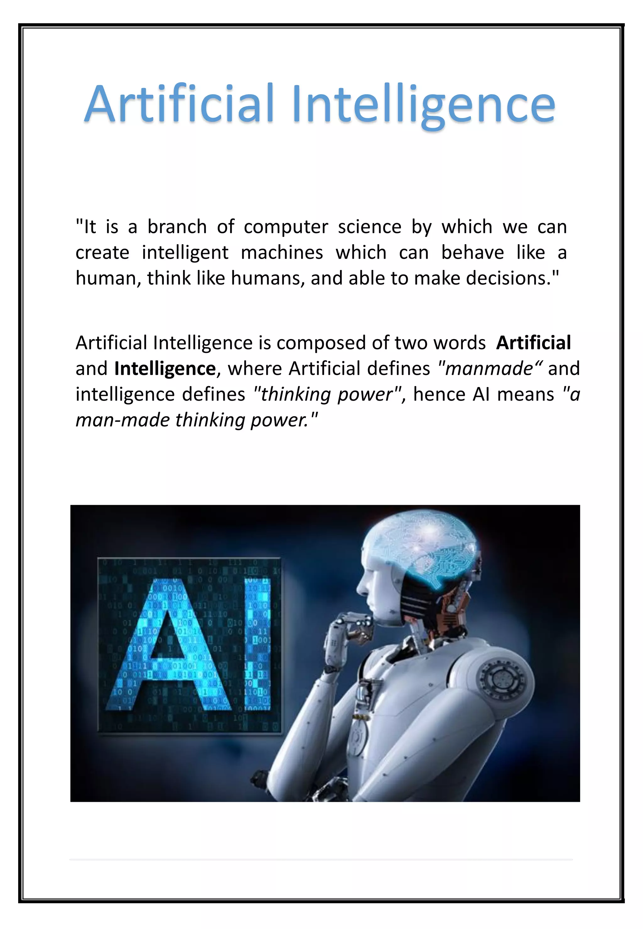 Artificial Intelligence
"It is a branch of computer science by which we can
create intelligent machines which can behave like a
human, think like humans, and able to make decisions."
Artificial Intelligence is composed of two words Artificial
and Intelligence, where Artificial defines "manmade“ and
intelligence defines "thinking power", hence AI means "a
man-made thinking power."
 