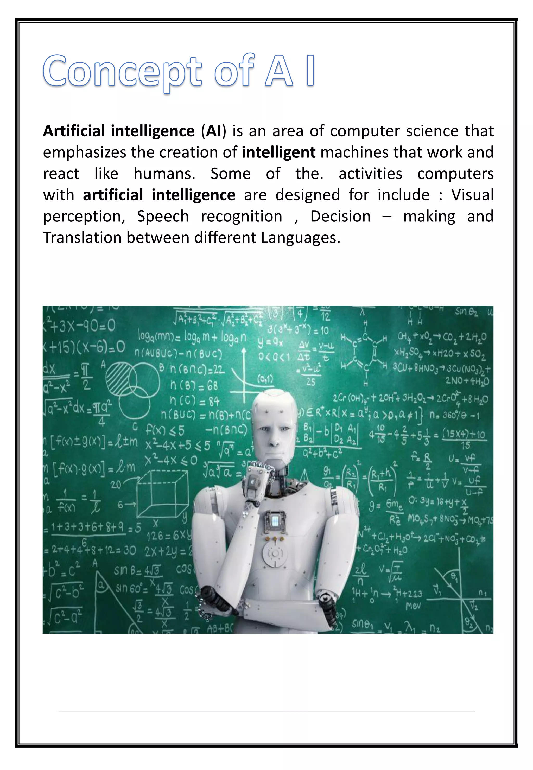 Artificial intelligence (AI) is an area of computer science that
emphasizes the creation of intelligent machines that work and
react like humans. Some of the. activities computers
with artificial intelligence are designed for include : Visual
perception, Speech recognition , Decision – making and
Translation between different Languages.
 