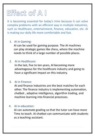 It is becoming essential for today's time because it can solve
complex problems with an efficient way in multiple industries,
such as Healthcare, entertainment, finance, education, etc. AI
is making our daily life more comfortable and fast.
1. AI in Gaming:
AI can be used for gaming purpose. The AI machines
can play strategic games like chess, where the machine
needs to think of a large number of possible places.
2. AI in Healthcare:
In the last, five to ten years, AI becoming more
advantageous for the healthcare industry and going to
have a significant impact on this industry.
3. AI in Finance:
AI and finance industries are the best matches for each
other. The finance industry is implementing automation,
chatbot , adaptive intelligence, algorithm trading, and
machine learning into financial processes.
4. AI in education:
AI can automate grading so that the tutor can have more
Time to teach. AI chatbot can communicate with students
as a teaching assistant.
 