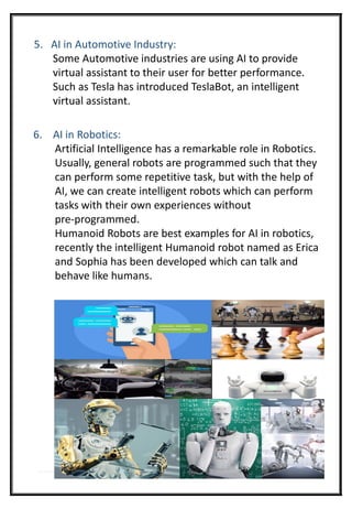 5. AI in Automotive Industry:
Some Automotive industries are using AI to provide
virtual assistant to their user for better performance.
Such as Tesla has introduced TeslaBot, an intelligent
virtual assistant.
6. AI in Robotics:
Artificial Intelligence has a remarkable role in Robotics.
Usually, general robots are programmed such that they
can perform some repetitive task, but with the help of
AI, we can create intelligent robots which can perform
tasks with their own experiences without
pre-programmed.
Humanoid Robots are best examples for AI in robotics,
recently the intelligent Humanoid robot named as Erica
and Sophia has been developed which can talk and
behave like humans.
 