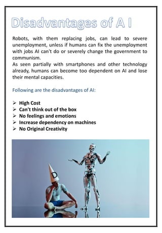 Robots, with them replacing jobs, can lead to severe
unemployment, unless if humans can fix the unemployment
with jobs AI can't do or severely change the government to
communism.
As seen partially with smartphones and other technology
already, humans can become too dependent on AI and lose
their mental capacities.
Following are the disadvantages of AI:
 High Cost
 Can't think out of the box
 No feelings and emotions
 Increase dependency on machines
 No Original Creativity
 