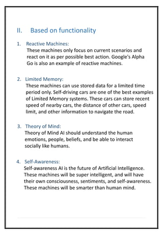 II. Based on functionality
1. Reactive Machines:
These machines only focus on current scenarios and
react on it as per possible best action. Google's Alpha
Go is also an example of reactive machines.
2. Limited Memory:
These machines can use stored data for a limited time
period only. Self-driving cars are one of the best examples
of Limited Memory systems. These cars can store recent
speed of nearby cars, the distance of other cars, speed
limit, and other information to navigate the road.
3. Theory of Mind:
Theory of Mind AI should understand the human
emotions, people, beliefs, and be able to interact
socially like humans.
4. Self-Awareness:
Self-awareness AI is the future of Artificial Intelligence.
These machines will be super intelligent, and will have
their own consciousness, sentiments, and self-awareness.
These machines will be smarter than human mind.
 