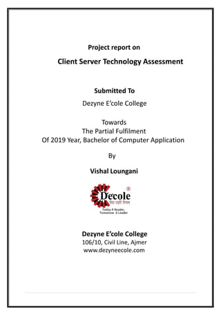 Project report on
Client Server Technology Assessment
Submitted To
Dezyne E’cole College
Towards
The Partial Fulfilment
Of 2019 Year, Bachelor of Computer Application
By
Vishal Loungani
Dezyne E’cole College
106/10, Civil Line, Ajmer
www.dezyneecole.com
 