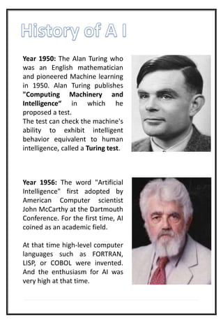 Year 1950: The Alan Turing who
was an English mathematician
and pioneered Machine learning
in 1950. Alan Turing publishes
"Computing Machinery and
Intelligence“ in which he
proposed a test.
The test can check the machine's
ability to exhibit intelligent
behavior equivalent to human
intelligence, called a Turing test.
Year 1956: The word "Artificial
Intelligence" first adopted by
American Computer scientist
John McCarthy at the Dartmouth
Conference. For the first time, AI
coined as an academic field.
At that time high-level computer
languages such as FORTRAN,
LISP, or COBOL were invented.
And the enthusiasm for AI was
very high at that time.
 