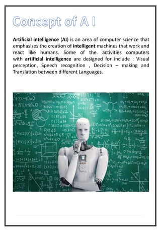 Artificial intelligence (AI) is an area of computer science that
emphasizes the creation of intelligent machines that work and
react like humans. Some of the. activities computers
with artificial intelligence are designed for include : Visual
perception, Speech recognition , Decision – making and
Translation between different Languages.
 