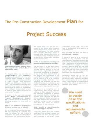 The Pre-Construction Development                                                                  Plan for

                                    Project Success

                                             The biggest delay you can face on a            and realistic budget, and a plan of the
                                             project is an owner who constantly             type of professionals who need to be
                                             makes changes to a project when it is          part of the team.
                                             under construction. The most effective
                                             tool we have for delivering a project on       Can you tell me more on how to
                                             schedule is the discipline we enforce on       differentiate a project?
                                             ourselves to make intelligent decisions
                                             early on and to stick to them during the       It starts by doing a lot of homework,
                                             course of construction.                        looking at the competition and the
                                                                                            specifications of successful projects. We
                                             Is this all about communicating well           look at what makes a project successful.
                                             with the project owner or initiator?           Was it the location or certain amenities?
                                                                                            The architectural design or energy
Interview with: Grant Stevens, Joint         That and more. It is also about having         efficiency features? What is it that made
Managing Director and Co-Country             the foresight and confidence to arrive at      the project successful? Then consider
Head, Hines India                            the best solution, whether it is in the        what expertise you could bring to your
                                             terms of use - high end or low end of          project that will go beyond the
                                             the market, commercial or residential -        benchmark you have established.
The biggest delay you can face in            or any of the other decisions that go
infrastructure        and     property       into defining the programme of the             Developers should not go too far,
development projects is an owner who         project. Determining the perfect project       because the market will only recognise
constantly makes changes to a project        can be difficult to do in a constantly         the better quality, amenity or efficiency
when it is under construction, according     changing market, but the more                  to a certain point. It is very easy to
to Grant Stevens, Joint Managing             disciplined the developer can be with          spend a lot of money on differentiating
Director and Co-Country Head, Hines          the benchmarking, market studies, and          a project that will not be appreciated or
India. “The most effective tool we have      project specifications, the less chaos he      rewarded in the market.
for delivering a project on schedule is      will cause when the project is launched.
the discipline we enforce on ourselves to
make intelligent decisions early on and      We prepare a complete set of
to stick to them during the course of        construction documents upfront,
construction,” he adds.                      including all of the details of the finishes
                                             and materials; everything is selected
                                                                                                   You need
A speaker at the upcoming marcus
evans Asian Infrastructure &
                                             and specified before contracts are
                                             awarded. That is typically not the case               to decide
                                                                                                   on all the
Property Development Summit                  in this industry in India, but when we
2012, Stevens shares his strategies for      lock in the materials and equipment, we
delivering projects on time and on           get better pricing from our contractors,
budget.                                      who will not need to include
                                             contingencies for any unknowns.
                                                                                                 specifications
How do you make sure projects are
delivered on time and on budget?             What should a pre-construction
                                                                                                      and
It is an integrated process that starts at
                                             development plan include?
                                                                                                 requirements
                                                                                                    upfront
the very beginning of a project. You         A very clear market study with what the
need to decide on the project’s              needs are of the particular market, how
programme and goals including all the        the product can have an edge and a
specifications and requirements upfront.     clear advantage in the sector, a clear
 