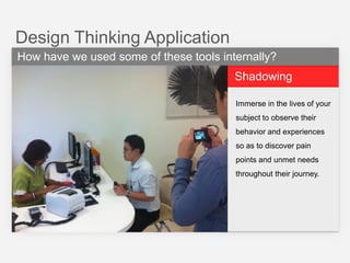 Design Thinking Application
How have we used some of these tools internally?
Shadowing
Immerse in the lives of your
subject to observe their
behavior and experiences
so as to discover pain
points and unmet needs
throughout their journey.

 